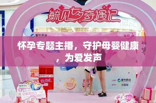 怀孕专题主播,守护母婴健康,为爱发声
