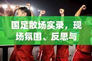 国足散场实录,现场氛围、反思与期待——最新视频集锦呈现