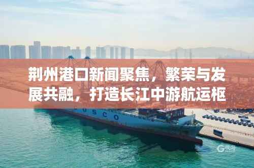 荆州港口新闻聚焦，繁荣与发展共融，打造长江中游航运枢纽
